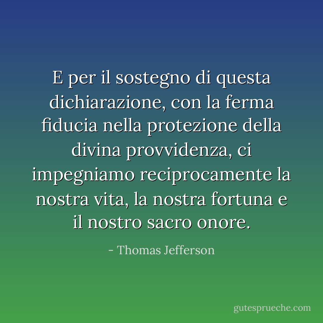 E per il sostegno di questa dichiarazione, con la ferma fiducia nella protezione della divina provvidenza, ci impegniamo reciprocamente la nostra vita, la nostra fortuna e il nostro sacro onore. - Thomas Jefferson
