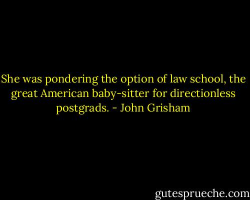 She was pondering the option of law school, the great American baby-sitter for directionless postgrads. - John Grisham