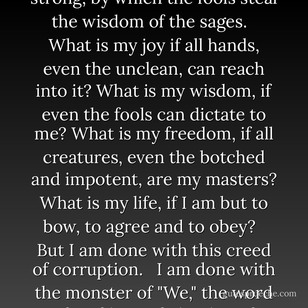 The word "We" is as lime poured over men, which sets and hardens to stone, and crushes all beneath it, and that which is white and that which is black are lost equally in the grey of it. It is the word by which the depraved steal the virtue of the good, by which the weak steal the might of the strong, by which the fools steal the wisdom of the sages. <br /><br />What is my joy if all hands, even the unclean, can reach into it? What is my wisdom, if even the fools can dictate to me? What is my freedom, if all creatures, even the botched and impotent, are my masters? What is my life, if I am but to bow, to agree and to obey? <br /><br />But I am done with this creed of corruption. <br /><br />I am done with the monster of "We," the word of serfdom, of plunder, of misery, falsehood and shame. <br /><br />And now I see the face of god, and I raise this god over the earth, this god whom men have sought since men came into being, this god who will grant them joy and peace and pride. <br /><br />This god, this one word: <br /><br />"I. - Ayn Rand