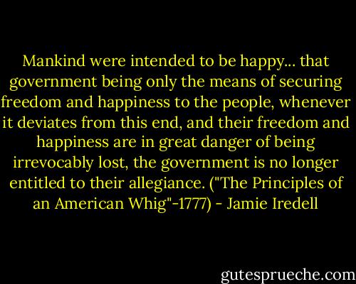 Mankind were intended to be happy... that government being only the means of securing freedom and happiness to the people, whenever it deviates from this end, and their freedom and happiness are in great danger of being irrevocably lost, the government is no longer entitled to their allegiance. ("The Principles of an American Whig"-1777) - Jamie Iredell