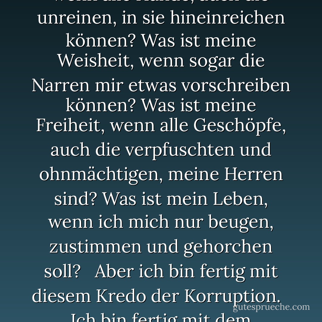 Das Wort "Wir" ist wie Kalk, der über die Menschen geschüttet wird, der zu Stein erstarrt und alles unter ihm zermalmt, und das Weiße und das Schwarze gehen in seinem Grau gleichermaßen verloren. Es ist das Wort, durch das die Verderbten die Tugend der Guten stehlen, durch das die Schwachen die Macht der Starken stehlen, durch das die Toren die Weisheit der Weisen stehlen. <br /><br />Was ist meine Freude, wenn alle Hände, auch die unreinen, in sie hineinreichen können? Was ist meine Weisheit, wenn sogar die Narren mir etwas vorschreiben können? Was ist meine Freiheit, wenn alle Geschöpfe, auch die verpfuschten und ohnmächtigen, meine Herren sind? Was ist mein Leben, wenn ich mich nur beugen, zustimmen und gehorchen soll? <br /><br />Aber ich bin fertig mit diesem Kredo der Korruption. <br /><br />Ich bin fertig mit dem Ungeheuer "Wir", dem Wort der Leibeigenschaft, des Raubes, des Elends, der Lüge und der Schande. <br /><br />Und nun sehe ich das Antlitz Gottes, und ich erhebe diesen Gott über die Erde, diesen Gott, den die Menschen gesucht haben, seit es Menschen gibt, diesen Gott, der ihnen Freude und Frieden und Stolz schenken wird. <br /><br />Dieser Gott, dieses eine Wort: <br /><br />"Ich. - Ayn Rand<