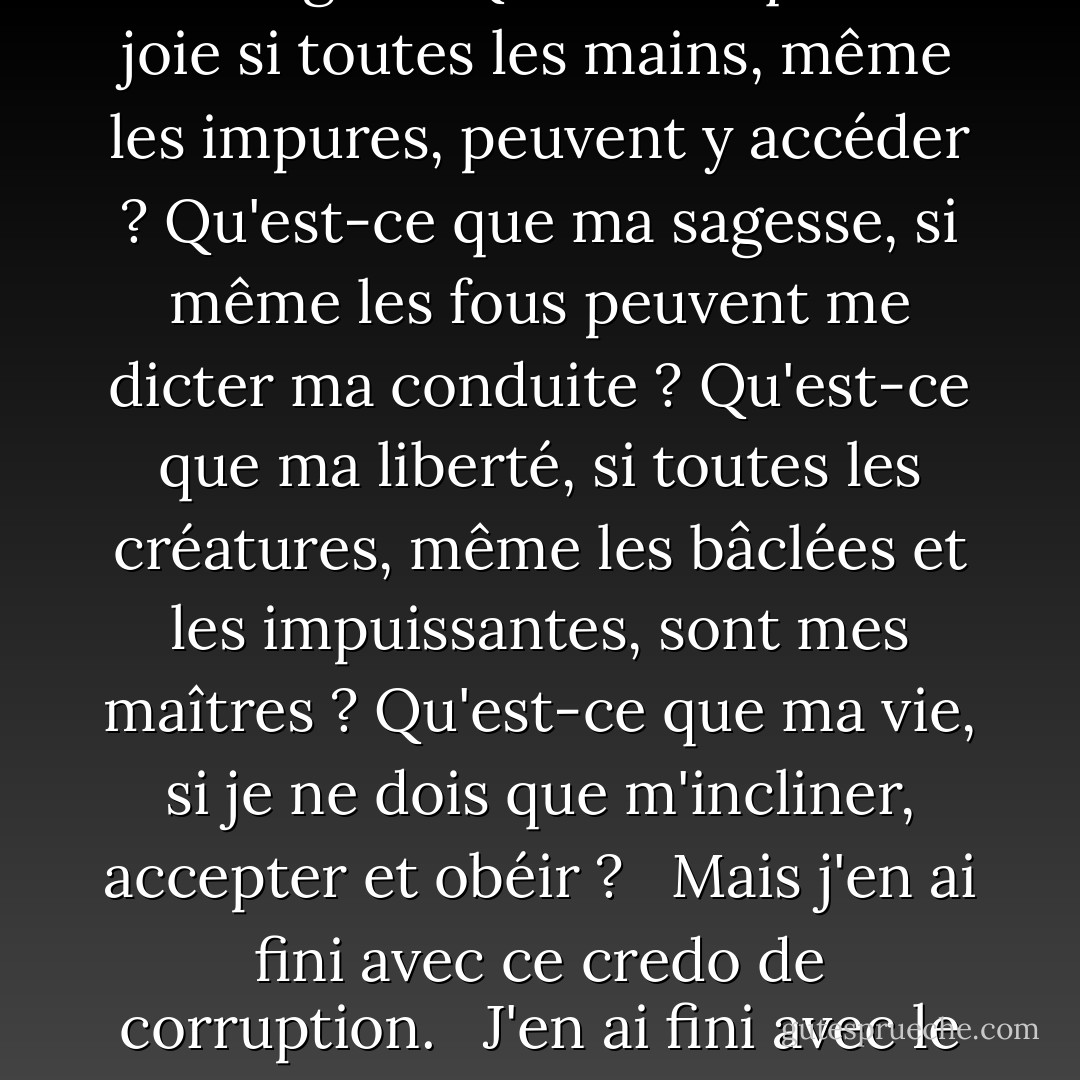 Le mot "Nous" est comme de la chaux versée sur les hommes, qui se fige et se durcit en pierre, et écrase tout sous elle, et ce qui est blanc et ce qui est noir se perdent également dans le gris de cette chaux. C'est le mot par lequel les dépravés volent la vertu des bons, par lequel les faibles volent la force des forts, par lequel les fous volent la sagesse des sages. <br /><br />Qu'est-ce que ma joie si toutes les mains, même les impures, peuvent y accéder ? Qu'est-ce que ma sagesse, si même les fous peuvent me dicter ma conduite ? Qu'est-ce que ma liberté, si toutes les créatures, même les bâclées et les impuissantes, sont mes maîtres ? Qu'est-ce que ma vie, si je ne dois que m'incliner, accepter et obéir ? <br /><br />Mais j'en ai fini avec ce credo de corruption. <br /><br />J'en ai fini avec le monstre du "Nous", le mot du servage, du pillage, de la misère, du mensonge et de la honte. <br /><br />Et maintenant je vois le visage de dieu, et j'élève ce dieu sur la terre, ce dieu que les hommes ont cherché depuis que les hommes existent, ce dieu qui leur accordera la joie, la paix et la fierté. <br /><br />Ce dieu, ce seul mot : <br /><br />"Je. - Ayn Rand