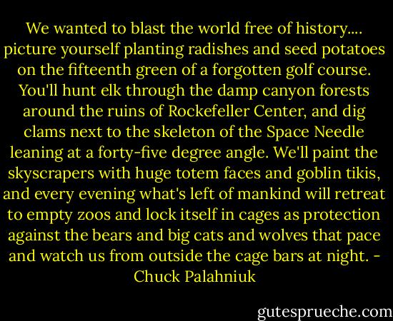 We wanted to blast the world free of history.... picture yourself planting radishes and seed potatoes on the fifteenth green of a forgotten golf course. You'll hunt elk through the damp canyon forests around the ruins of Rockefeller Center, and dig clams next to the skeleton of the Space Needle leaning at a forty-five degree angle. We'll paint the skyscrapers with huge totem faces and goblin tikis, and every evening what's left of mankind will retreat to empty zoos and lock itself in cages as protection against the bears and big cats and wolves that pace and watch us from outside the cage bars at night. - Chuck Palahniuk