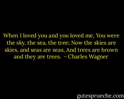 When I loved you and you loved me,<br />You were the sky, the sea, the tree;<br />Now the skies are skies, and seas are seas,<br />And trees are brown and they are trees.  - Charles Wagner