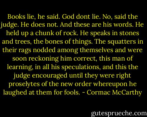 Books lie, he said.<br />God dont lie.<br />No, said the judge. He does not. And these are his words.<br />He held up a chunk of rock.<br />He speaks in stones and trees, the bones of things.<br />The squatters in their rags nodded among themselves and were soon reckoning him correct, this man of learning, in all his speculations, and this the judge encouraged until they were right proselytes of the new order whereupon he laughed at them for fools. - Cormac McCarthy