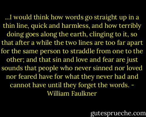 ...I would think how words go straight up in a thin line, quick and harmless, and how terribly doing goes along the earth, clinging to it, so that after a while the two lines are too far apart for the same person to straddle from one to the other; and that sin and love and fear are just sounds that people who never sinned nor loved nor feared have for what they never had and cannot have until they forget the words. - William Faulkner