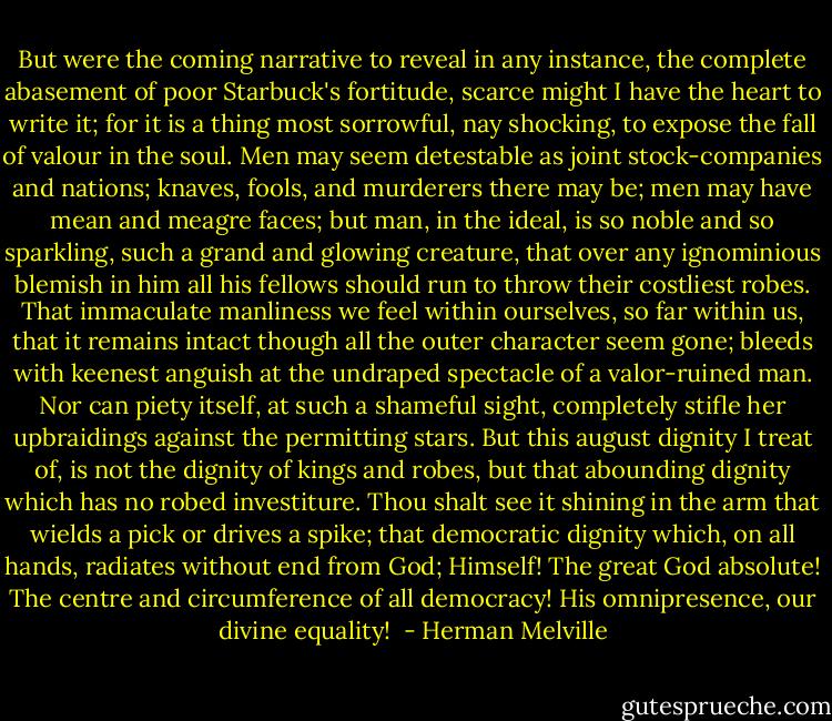 But were the coming narrative to reveal in any instance, the complete abasement of poor Starbuck's fortitude, scarce might I have the heart to write it; for it is a thing most sorrowful, nay shocking, to expose the fall of valour in the soul. Men may seem detestable as joint stock-companies and nations; knaves, fools, and murderers there may be; men may have mean and meagre faces; but man, in the ideal, is so noble and so sparkling, such a grand and glowing creature, that over any ignominious blemish in him all his fellows should run to throw their costliest robes. That immaculate manliness we feel within ourselves, so far within us, that it remains intact though all the outer character seem gone; bleeds with keenest anguish at the undraped spectacle of a valor-ruined man. Nor can piety itself, at such a shameful sight, completely stifle her upbraidings against the permitting stars. But this august dignity I treat of, is not the dignity of kings and robes, but that abounding dignity which has no robed investiture. Thou shalt see it shining in the arm that wields a pick or drives a spike; that democratic dignity which, on all hands, radiates without end from God; Himself! The great God absolute! The centre and circumference of all democracy! His omnipresence, our divine equality!  - Herman Melville