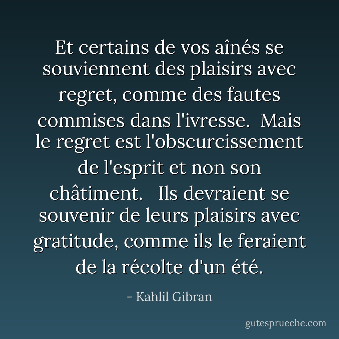 Et certains de vos aînés se souviennent des plaisirs avec regret, comme des fautes commises dans l'ivresse.<br /><br />Mais le regret est l'obscurcissement de l'esprit et non son châtiment. <br /><br />Ils devraient se souvenir de leurs plaisirs avec gratitude, comme ils le feraient de la récolte d'un été. - Kahlil Gibran