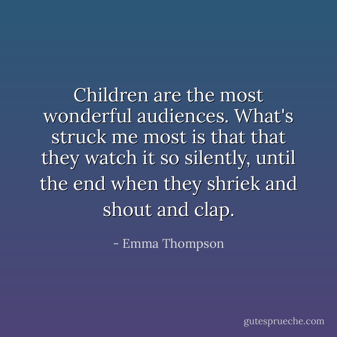 Children are the most wonderful audiences. What's struck me most is that that they watch it so silently, until the end when they shriek and shout and clap. - Emma Thompson