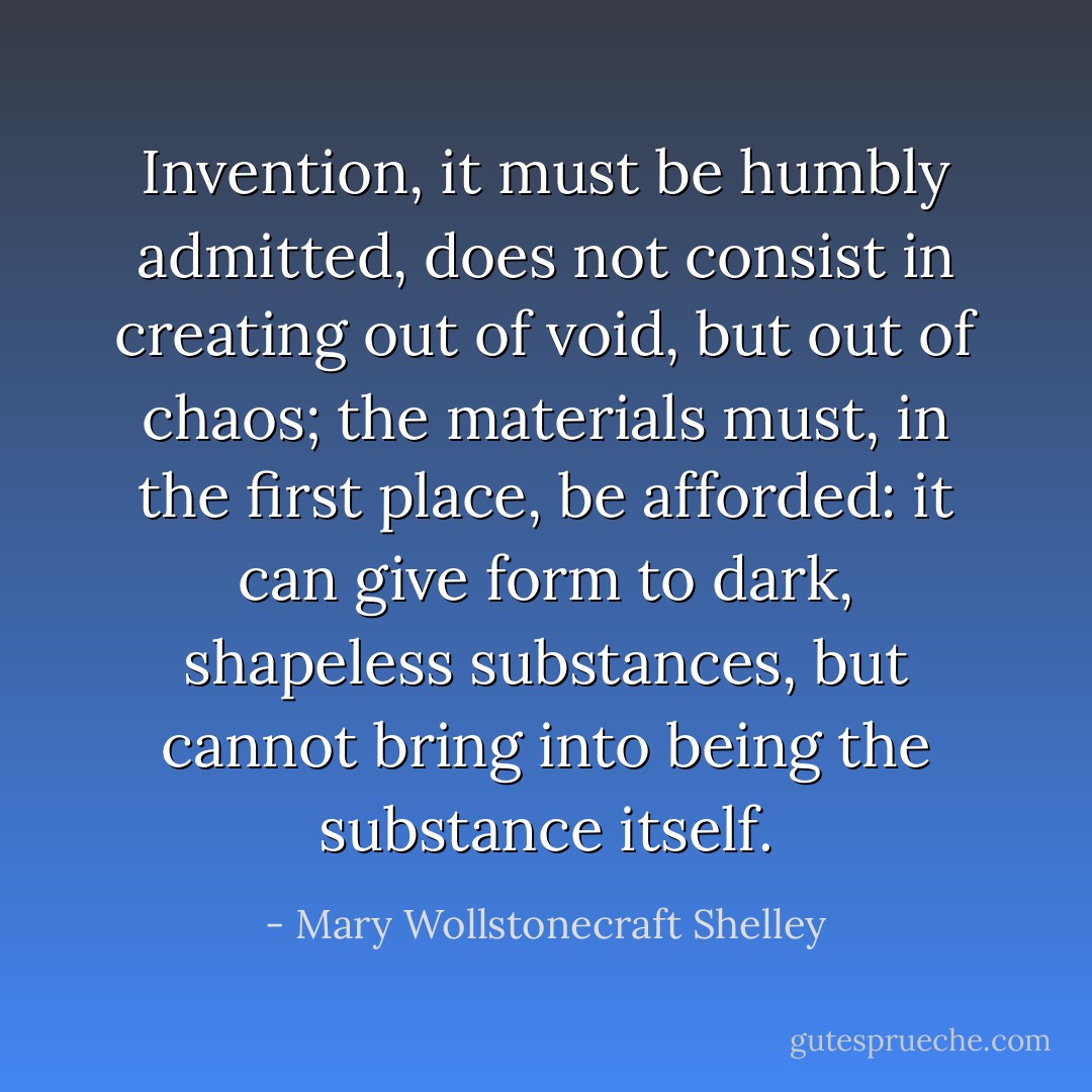 Invention, it must be humbly admitted, does not consist in creating out of void, but out of chaos; the materials must, in the first place, be afforded: it can give form to dark, shapeless substances, but cannot bring into being the substance itself. - Mary Wollstonecraft Shelley