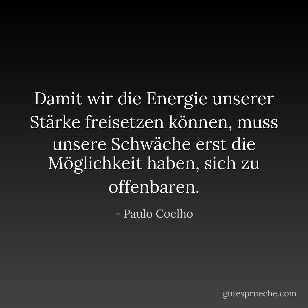 Damit wir die Energie unserer Stärke freisetzen können, muss unsere Schwäche erst die Möglichkeit haben, sich zu offenbaren. - Paulo Coelho<