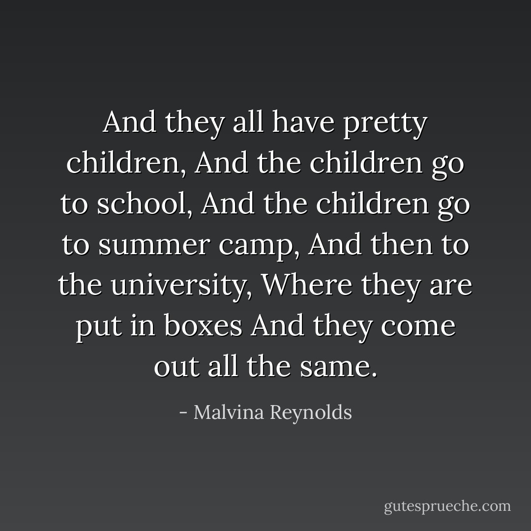 And they all have pretty children,<br />And the children go to school,<br />And the children go to summer camp,<br />And then to the university,<br />Where they are put in boxes<br />And they come out all the same. - Malvina Reynolds