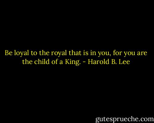Be loyal to the royal that is in you, for you are the child of a King. - Harold B. Lee