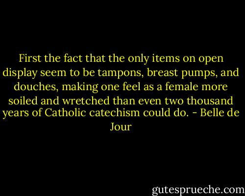 First the fact that the only items on open display seem to be tampons, breast pumps, and douches, making one feel as a female more soiled and wretched than even two thousand years of Catholic catechism could do. - Belle de Jour