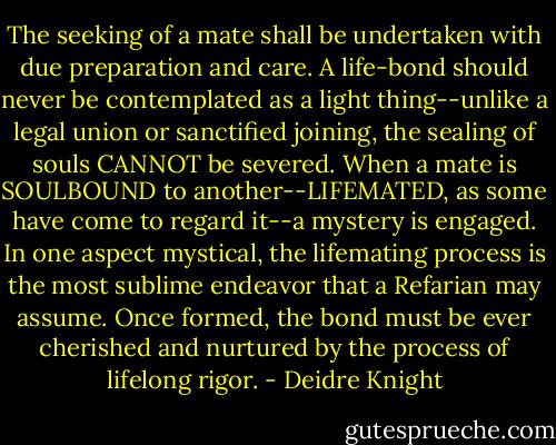 The seeking of a mate shall be undertaken with due preparation and care. A life-bond should never be contemplated as a light thing--unlike a legal union or sanctified joining, the sealing of souls CANNOT be severed. When a mate is SOULBOUND to another--LIFEMATED, as some have come to regard it--a mystery is engaged. In one aspect mystical, the lifemating process is the most sublime endeavor that a Refarian may assume. Once formed, the bond must be ever cherished and nurtured by the process of lifelong rigor. - Deidre Knight
