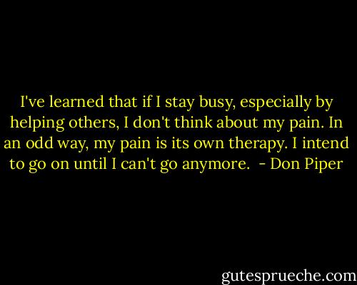 I've learned that if I stay busy, especially by helping others, I don't think about my pain. In an odd way, my pain is its own therapy. I intend to go on until I can't go anymore.  - Don Piper