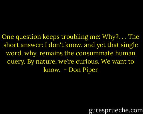 One question keeps troubling me: Why?. . . The short answer: I don't know. and yet that single word, why, remains the consummate human query. By nature, we're curious. We want to know.  - Don Piper
