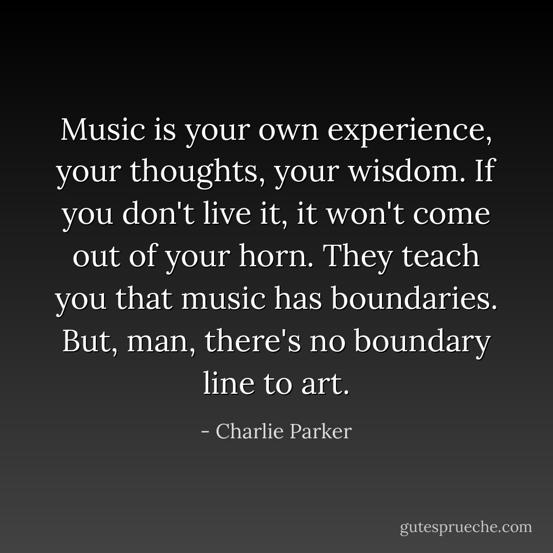 Music is your own experience, your thoughts, your wisdom. If you don't live it, it won't come out of your horn. They teach you that music has boundaries. But, man, there's no boundary line to art. - Charlie Parker