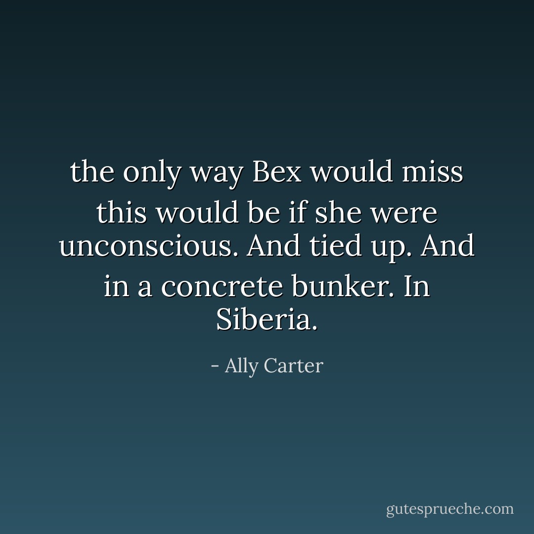 the only way Bex would miss this would be if she were unconscious. And tied up. And in a concrete bunker. In Siberia. - Ally Carter