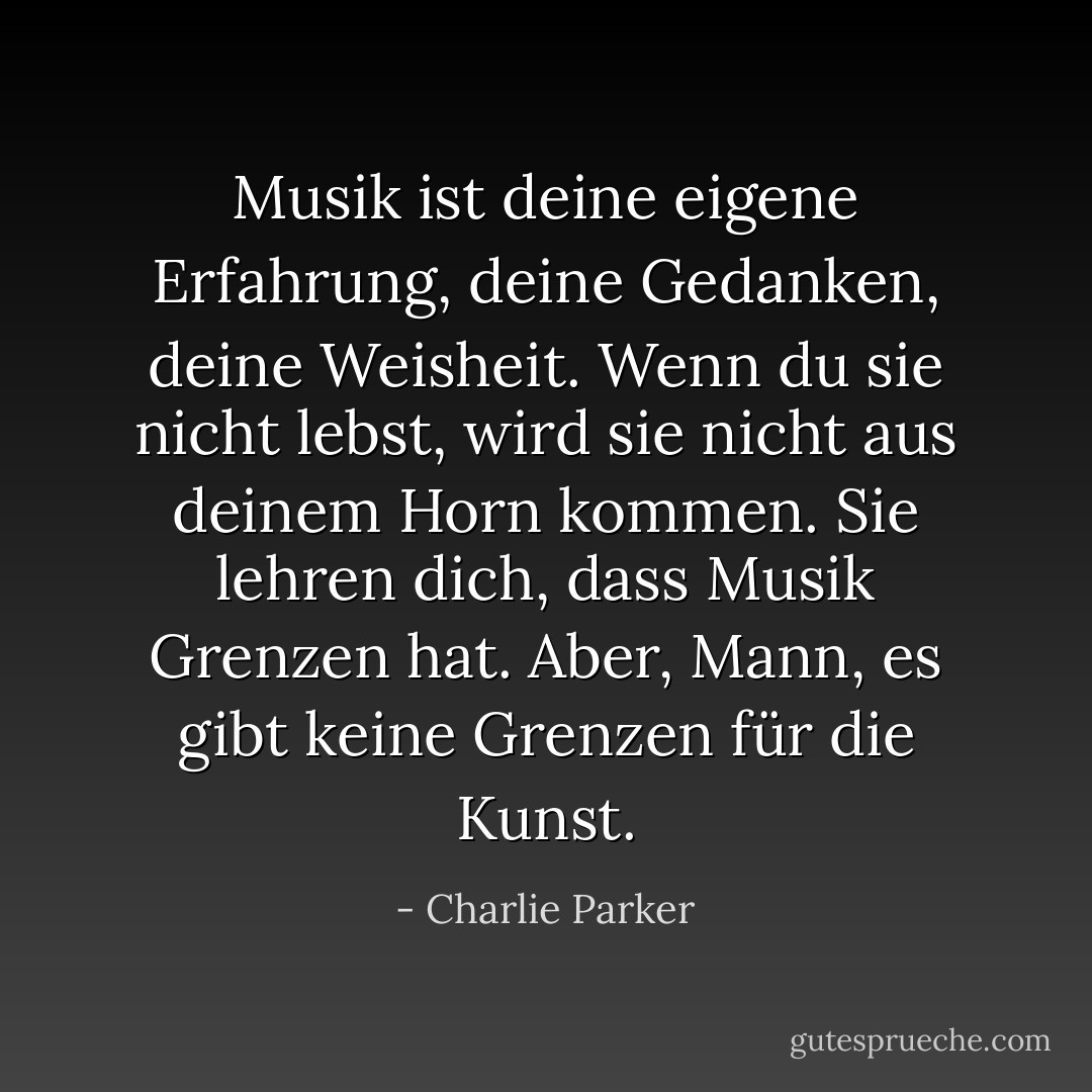 Musik ist deine eigene Erfahrung, deine Gedanken, deine Weisheit. Wenn du sie nicht lebst, wird sie nicht aus deinem Horn kommen. Sie lehren dich, dass Musik Grenzen hat. Aber, Mann, es gibt keine Grenzen für die Kunst. - Charlie Parker<