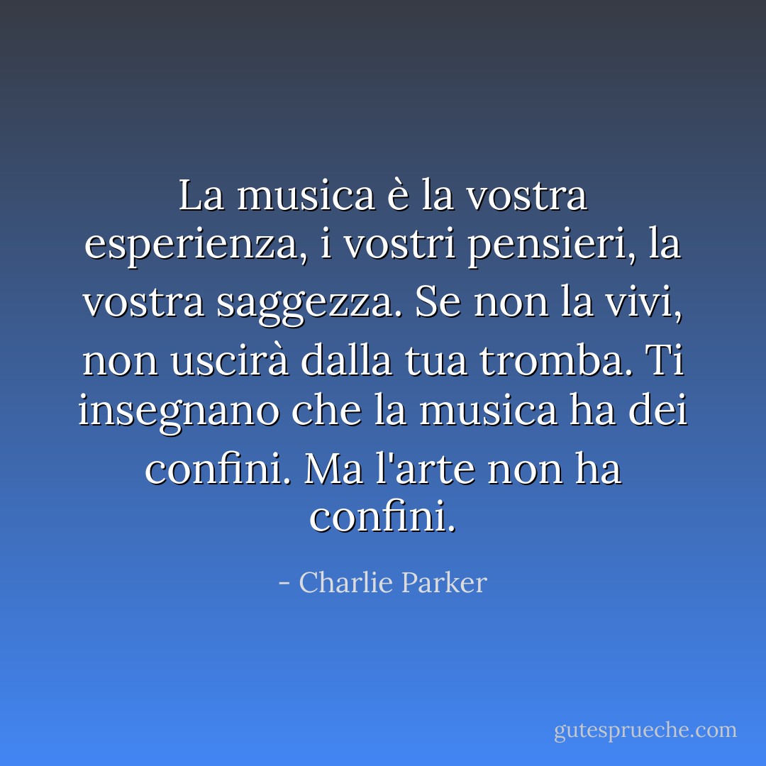 La musica è la vostra esperienza, i vostri pensieri, la vostra saggezza. Se non la vivi, non uscirà dalla tua tromba. Ti insegnano che la musica ha dei confini. Ma l'arte non ha confini. - Charlie Parker
