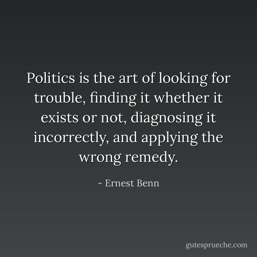 Politics is the art of looking for trouble, finding it whether it exists or not, diagnosing it incorrectly, and applying the wrong remedy. - Ernest Benn