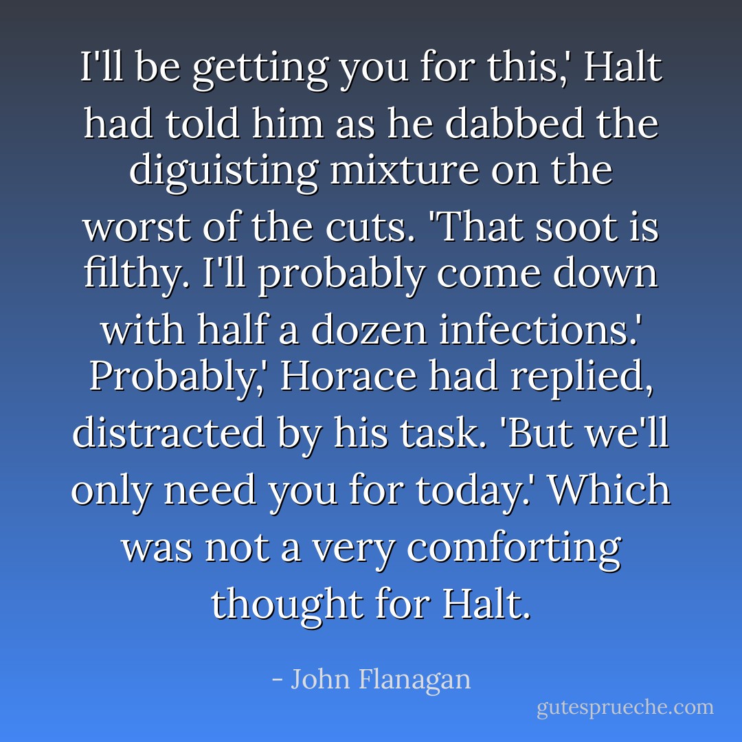 I'll be getting you for this,' Halt had told him as he dabbed the diguisting mixture on the worst of the cuts. 'That soot is filthy. I'll probably come down with half a dozen infections.'<br />Probably,' Horace had replied, distracted by his task. 'But we'll only need you for today.'<br />Which was not a very comforting thought for Halt. - John Flanagan