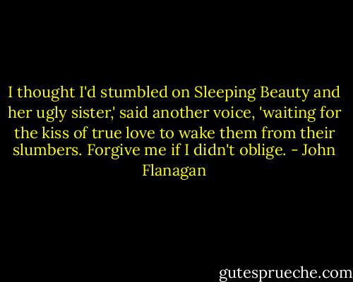 I thought I'd stumbled on Sleeping Beauty and her ugly sister,' said another voice, 'waiting for the kiss of true love to wake them from their slumbers. Forgive me if I didn't oblige. - John Flanagan