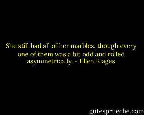 She still had all of her marbles, though every one of them was a bit odd and rolled asymmetrically. - Ellen Klages