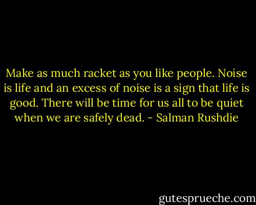 Make as much racket as you like people. Noise is life and an excess of noise is a sign that life is good. There will be time for us all to be quiet when we are safely dead. - Salman Rushdie