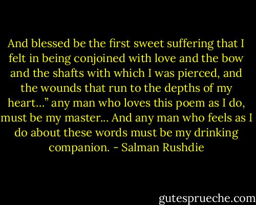 And blessed be the first sweet suffering that I felt in being conjoined with love and the bow and the shafts with which I was pierced, and the wounds that run to the depths of my heart…” any man who loves this poem as I do, must be my master... And any man who feels as I do about these words must be my drinking companion. - Salman Rushdie