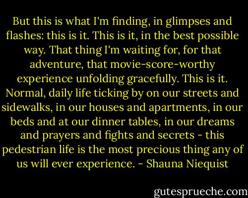 But this is what I'm finding, in glimpses and flashes: this is it. This is it, in the best possible way. That thing I'm waiting for, for that adventure, that movie-score-worthy experience unfolding gracefully. This is it. Normal, daily life ticking by on our streets and sidewalks, in our houses and apartments, in our beds and at our dinner tables, in our dreams and prayers and fights and secrets - this pedestrian life is the most precious thing any of us will ever experience. - Shauna Niequist