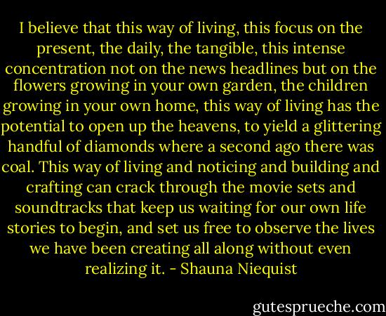 I believe that this way of living, this focus on the present, the daily, the tangible, this intense concentration not on the news headlines but on the flowers growing in your own garden, the children growing in your own home, this way of living has the potential to open up the heavens, to yield a glittering handful of diamonds where a second ago there was coal. This way of living and noticing and building and crafting can crack through the movie sets and soundtracks that keep us waiting for our own life stories to begin, and set us free to observe the lives we have been creating all along without even realizing it. - Shauna Niequist