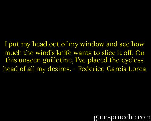 I put my head<br />out of my window and see<br />how much the wind’s knife<br />wants to slice it off.<br />On this unseen<br />guillotine, I’ve placed<br />the eyeless head<br />of all my desires. - Federico García Lorca