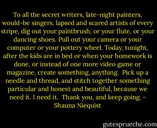 To all the secret writers, late-night painters, would-be singers, lapsed and scared artists of every stripe, dig out your paintbrush, or your flute, or your dancing shoes. Pull out your camera or your computer or your pottery wheel. Today, tonight, after the kids are in bed or when your homework is done, or instead of one more video game or magazine, create something, anything.<br /><br />Pick up a needle and thread, and stitch together something particular and honest and beautiful, because we need it. I need it.<br /><br />Thank you, and keep going. - Shauna Niequist