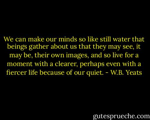 We can make our minds so like still water that beings gather about us that they may see, it may be, their own images, and so live for a moment with a clearer, perhaps even with a fiercer life because of our quiet. - W.B. Yeats