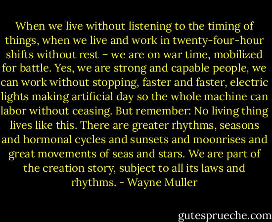 When we live without listening to the timing of things, when we live and work in twenty-four-hour shifts without rest – we are on war time, mobilized for battle. Yes, we are strong and capable people, we can work without stopping, faster and faster, electric lights making artificial day so the whole machine can labor without ceasing. But remember: No living thing lives like this. There are greater rhythms, seasons and hormonal cycles and sunsets and moonrises and great movements of seas and stars. We are part of the creation story, subject to all its laws and rhythms. - Wayne Muller