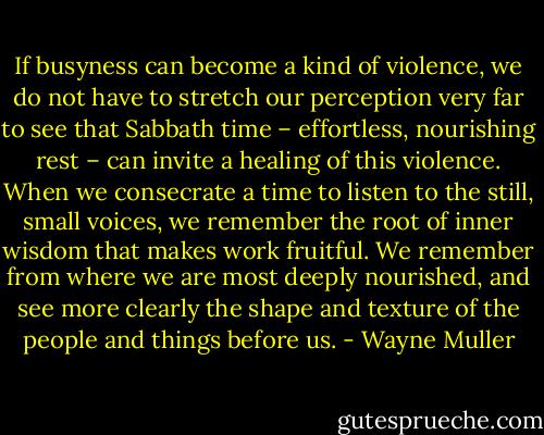 If busyness can become a kind of violence, we do not have to stretch our perception very far to see that Sabbath time – effortless, nourishing rest – can invite a healing of this violence. When we consecrate a time to listen to the still, small voices, we remember the root of inner wisdom that makes work fruitful. We remember from where we are most deeply nourished, and see more clearly the shape and texture of the people and things before us. - Wayne Muller