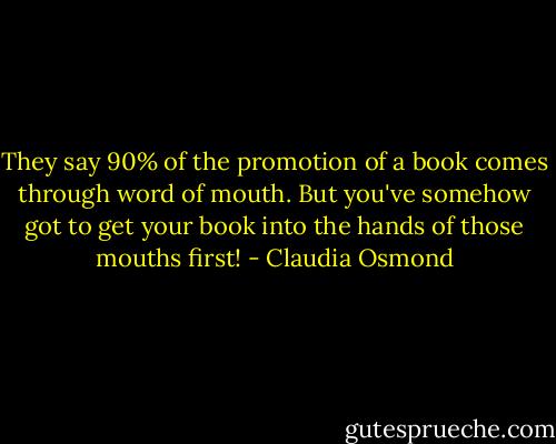 They say 90% of the promotion of a book comes through word of mouth. But you've somehow got to get your book into the hands of those mouths first! - Claudia Osmond