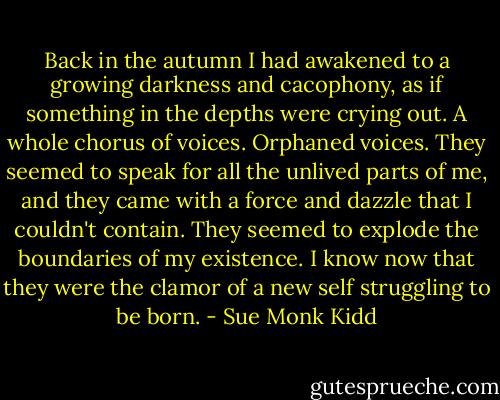 Back in the autumn I had awakened to a growing darkness and cacophony, as if something in the depths were crying out. A whole chorus of voices. Orphaned voices. They seemed to speak for all the unlived parts of me, and they came with a force and dazzle that I couldn't contain. They seemed to explode the boundaries of my existence. I know now that they were the clamor of a new self struggling to be born. - Sue Monk Kidd