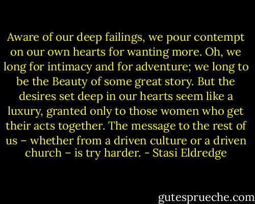 Aware of our deep failings, we pour contempt on our own hearts for wanting more. Oh, we long for intimacy and for adventure; we long to be the Beauty of some great story. But the desires set deep in our hearts seem like a luxury, granted only to those women who get their acts together. The message to the rest of us – whether from a driven culture or a driven church – is try harder. - Stasi Eldredge