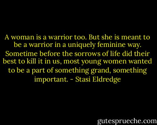 A woman is a warrior too. But she is meant to be a warrior in a uniquely feminine way. Sometime before the sorrows of life did their best to kill it in us, most young women wanted to be a part of something grand, something important. - Stasi Eldredge
