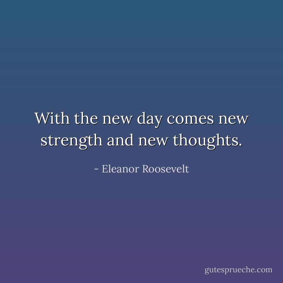 With the new day comes new strength and new thoughts. - Eleanor Roosevelt