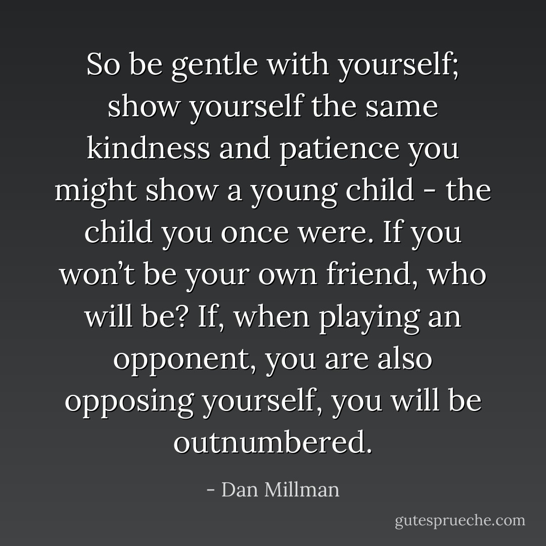 So be gentle with yourself; show yourself the same kindness and patience you might show a young child - the child you once were. If you won’t be your own friend, who will be? If, when playing an opponent, you are also opposing yourself, you will be outnumbered. - Dan Millman