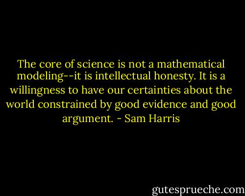 The core of science is not a mathematical modeling--it is intellectual honesty. It is a willingness to have our certainties about the world constrained by good evidence and good argument. - Sam Harris
