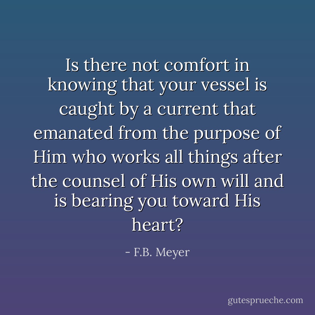 Is there not comfort in knowing that your vessel is caught by a current that emanated from the purpose of Him who works all things after the counsel of His own will and is bearing you toward His heart? - F.B. Meyer
