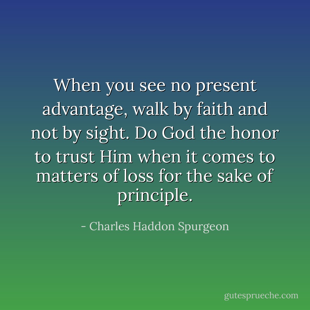 When you see no present advantage, walk by faith and not by sight. Do God the honor to trust Him when it comes to matters of loss for the sake of principle. - Charles Haddon Spurgeon