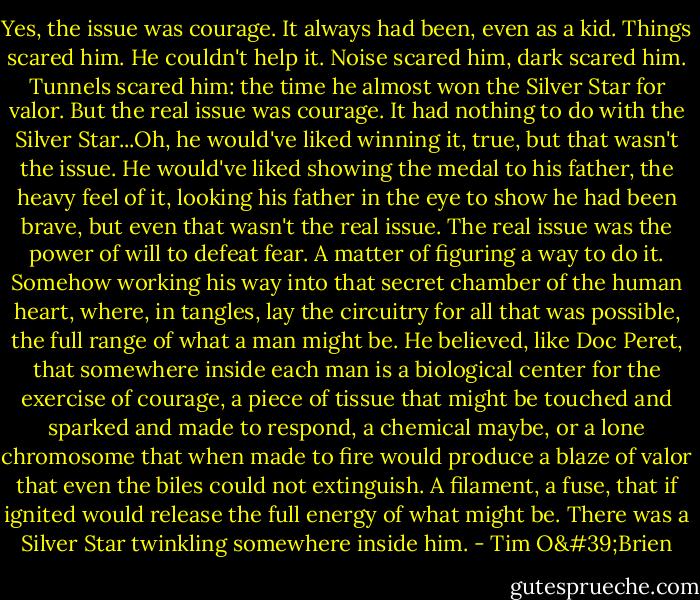 Yes, the issue was courage. It always had been, even as a kid. Things scared him. He couldn't help it. Noise scared him, dark scared him. Tunnels scared him: the time he almost won the Silver Star for valor. But the real issue was courage. It had nothing to do with the Silver Star...Oh, he would've liked winning it, true, but that wasn't the issue. He would've liked showing the medal to his father, the heavy feel of it, looking his father in the eye to show he had been brave, but even that wasn't the real issue. The real issue was the power of will to defeat fear. A matter of figuring a way to do it. Somehow working his way into that secret chamber of the human heart, where, in tangles, lay the circuitry for all that was possible, the full range of what a man might be. He believed, like Doc Peret, that somewhere inside each man is a biological center for the exercise of courage, a piece of tissue that might be touched and sparked and made to respond, a chemical maybe, or a lone chromosome that when made to fire would produce a blaze of valor that even the biles could not extinguish. A filament, a fuse, that if ignited would release the full energy of what might be. There was a Silver Star twinkling somewhere inside him. - Tim O'Brien