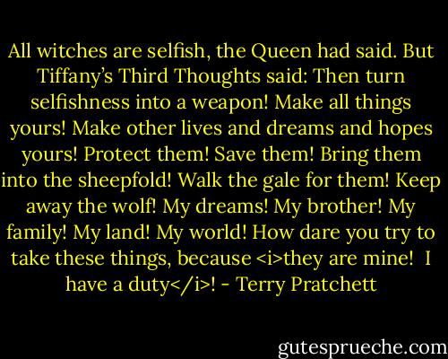 All witches are selfish, the Queen had said. But Tiffany’s Third Thoughts said: Then turn selfishness into a weapon! Make all things yours! Make other lives and dreams and hopes yours! Protect them! Save them! Bring them into the sheepfold! Walk the gale for them! Keep away the wolf! My dreams! My brother! My family! My land! My world! How dare you try to take these things, because <i>they are mine!<br /><br />I have a duty</i>! - Terry Pratchett