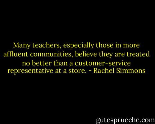 Many teachers, especially those in more affluent communities, believe they are treated no better than a customer-service representative at a store. - Rachel Simmons